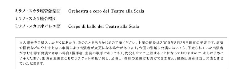 ミラノ・スカラ座管弦楽団 Orchestra e coro del Teatro alla Scala／ミラノ・スカラ座合唱団／ミラノ・スカラ座バレエ団 Corpo di ballo del Teatro alla Scala  ※入場券をご購入いただくにあたり、次のことをあらかじめご了承ください。上記の配役は2009年1月末日現在の予定です。病気や怪我などのやむをえない事情により出演者が変更になる場合があります。今回の引越し公演においても、予定されていた出演者がやむを得ず出演できない場合（指揮者、主役の歌手であっても）、代役を立てて上演することになっておりますので、あらかじめご了承ください。出演者変更にともなうチケットの払い戻し、公演日・券種の変更はお受けできません。最終出演者は当日発表とさせていただきます。
