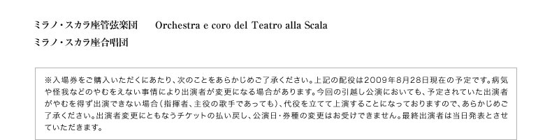ミラノ・スカラ座管弦楽団 Orchestra e coro del Teatro alla Scala／ミラノ・スカラ座合唱団  ※入場券をご購入いただくにあたり、次のことをあらかじめご了承ください。上記の配役は2009年1月末日現在の予定です。病気や怪我などのやむをえない事情により出演者が変更になる場合があります。今回の引越し公演においても、予定されていた出演者がやむを得ず出演できない場合（指揮者、主役の歌手であっても）、代役を立てて上演することになっておりますので、あらかじめご了承ください。出演者変更にともなうチケットの払い戻し、公演日・券種の変更はお受けできません。最終出演者は当日発表とさせていただきます。
