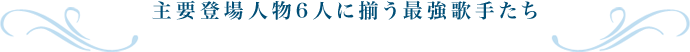 主要登場人物6人に揃う最強歌手たち