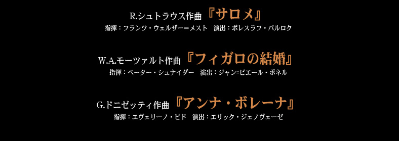 R.シュトラウス作曲『サロメ』
指揮：フランツ・ウェルザー＝メスト　演出：ボレスラフ・バルロク／W.A.モーツァルト作曲『フィガロの結婚』
指揮：ペーター・シュナイダー　演出：ジャン=ピエール・ポネル／G.ドニゼッティ作曲『アンナ・ボレーナ』
指揮：エヴェリーノ・ピド　演出：エリック・ジェノヴェーゼ