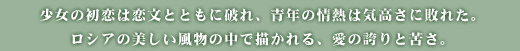 少女の初恋は恋文とともに破れ、青年の情熱は気高さに敗れた。ロシアの美しい風物の中で描かれる、愛の誇りと苦さ。