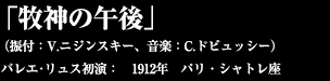 「牧神の午後」  （振付：V.ニジンスキー、音楽：C.ドビュッシー）　  バレエ･リュス初演：　1912年　パリ・シャトレ座