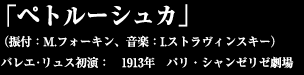「ペトルーシュカ」  （振付：M.フォーキン、音楽：I.ストラヴィンスキー）　  バレエ･リュス初演：　1913年　パリ・シャンゼリゼ劇場