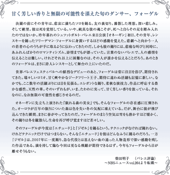 甘く芳しい香りと無限の可能性を湛えた旬のダンサー、フォーゲル　決闘の前にその青年は、悲哀に満ちたソロを踊る。友の裏切り。霧散した理想。深い悲しみ。そして絶望。彼は死を覚悟している。いや、純真な彼の魂こそが、死へと自らその足を踏み入れたのではないか。昨年暮れのシュツットガルト・バレエ来日公演『オネーギン』初日、その青年、レンスキーを踊ったフリーデマン・フォーゲルに身震いするほどの感動を覚えた。悲劇へと向かう一人の若者の心のうちが手に取るように伝わってきたのだ。しかも彼の踊りには、悲痛な叫びと同時に、あふれんばかりのロマンティシズム、詩情までもが漂っていた。言葉のないバレエで、人の感情を伝えることは難しい。けれどそれ以上に困難なのは、その人が誰かを伝えることだろう。あのときのフォーゲルは、まさに詩人レンスキーとして舞台の上にいたのだ。　世界バレエフェスティバルへの鮮烈なデビューのあと、フォーゲルは常に注目を浴び、期待されてきた。瑞々しいロミオ、甘く爽やかなジークフリート王子、期待に違わぬ活躍も記憶に新しい。なかでも、ここ数年の活躍ぶりには目を見張る。エレガントな踊り、柔軟な演技力、作品に呼応する豊かな感性、天性の華。そのいずれもが、いま、たわわに実って、甘く芳しい香りを放っている。それなのに、なお無限の可能性を感じさせるのだ。　オネーギンに先立ち上演された『眠れる森の美女』でも、そんなフォーゲルの存在感に圧倒された。オーロラが百年の眠りについた森は色を失い冬の気配に凍えている。だが、舞台に彼が飛び込んできた瞬間、まさに春がやってきたのだ。フォーゲルのまとう空気は雪をも溶かすほど暖かく、その踊りは冬を蹴散らし生命を再び呼び覚ますほど若々しい。　そのフォーゲルが今度は『エチュード』と『ジゼル』を踊るという。テクニックがなければ踊れない。けれどテクニックだけではつまらない。そんな『エチュード』を彼はどんなふうに踊るのだろう。一方『ジゼル』は、２００７年に一度踊り、急な代役とは思えない血の通った人物造形で深い感動を残した作品である。満を持して臨む今回は更なる飛躍が期待できるはず。今年もフォーゲルから目が離せそうもない。柴田明子　（バレエ評論）〜NBSニュースvol.264より転載〜
